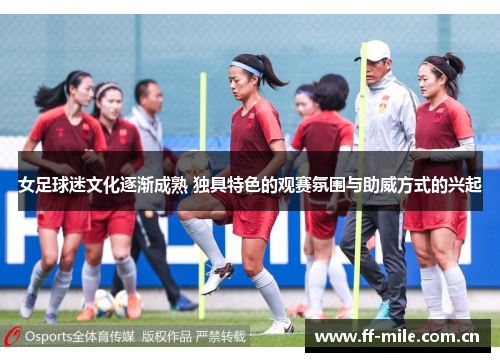 女足球迷文化逐渐成熟 独具特色的观赛氛围与助威方式的兴起 女足球迷文化逐渐成熟 独具特色的观赛氛围与助威方式的兴起